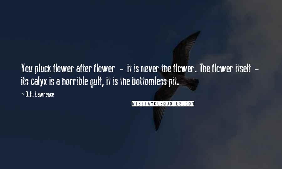 D.H. Lawrence quotes: You pluck flower after flower - it is never the flower. The flower itself - its calyx is a horrible gulf, it is the bottomless pit.