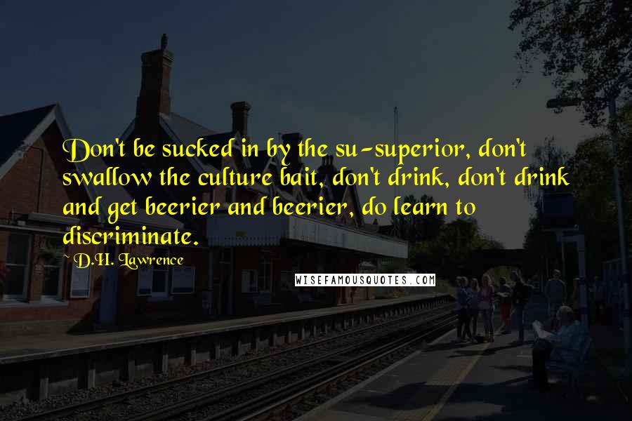 D.H. Lawrence quotes: Don't be sucked in by the su-superior, don't swallow the culture bait, don't drink, don't drink and get beerier and beerier, do learn to discriminate.