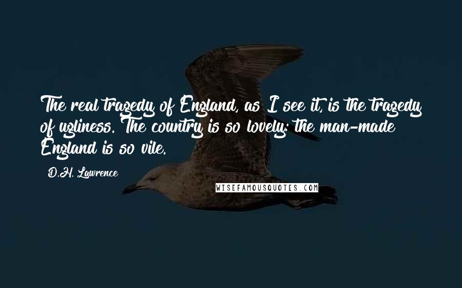 D.H. Lawrence quotes: The real tragedy of England, as I see it, is the tragedy of ugliness. The country is so lovely: the man-made England is so vile.