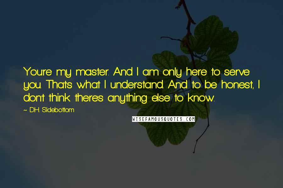 D.H. Sidebottom quotes: You're my master. And I am only here to serve you. That's what I understand. And to be honest, I don't think there's anything else to know.