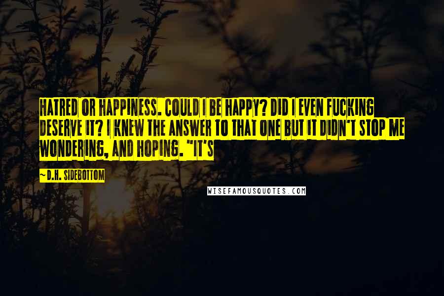 D.H. Sidebottom quotes: Hatred or happiness. Could I be happy? Did I even fucking deserve it? I knew the answer to that one but it didn't stop me wondering, and hoping. "It's
