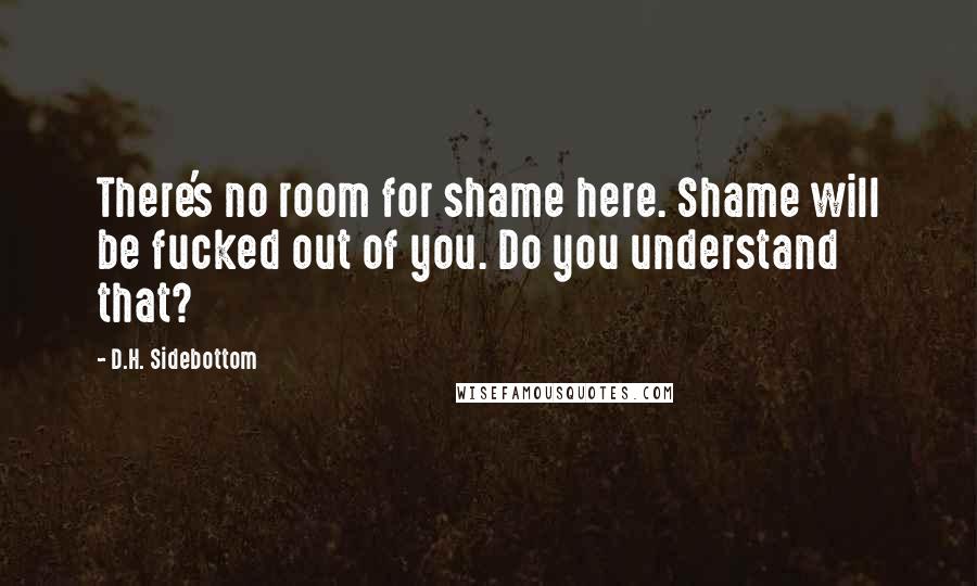 D.H. Sidebottom quotes: There's no room for shame here. Shame will be fucked out of you. Do you understand that?