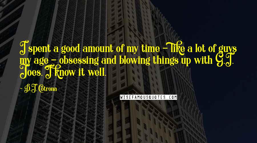D.J. Cotrona quotes: I spent a good amount of my time - like a lot of guys my age - obsessing and blowing things up with G.I. Joes. I know it well. D.J. Cotrona quotes: I spent a good amount of my time - like a lot of guys my age - obsessing and blowing things up with G.I. Joes. I know it well.
