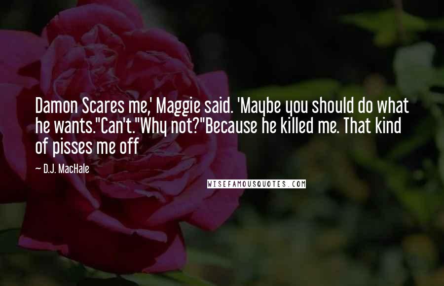 D.J. MacHale quotes: Damon Scares me,' Maggie said. 'Maybe you should do what he wants.''Can't.''Why not?''Because he killed me. That kind of pisses me off