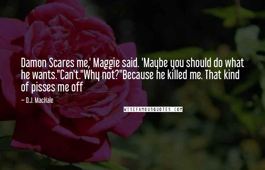 D.J. MacHale quotes: Damon Scares me,' Maggie said. 'Maybe you should do what he wants.''Can't.''Why not?''Because he killed me. That kind of pisses me off D.J. MacHale quotes: Damon Scares me,' Maggie said. 'Maybe you should do what he wants.''Can't.''Why not?''Because he killed me. That kind of pisses me off