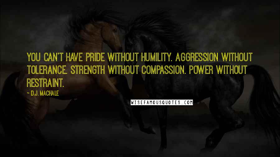 D.J. MacHale quotes: You can't have pride without humility. Aggression without tolerance. Strength without compassion. Power without restraint. D.J. MacHale quotes: You can't have pride without humility. Aggression without tolerance. Strength without compassion. Power without restraint.