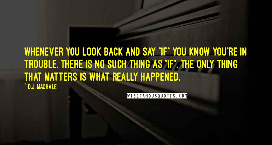 D.J. MacHale quotes: Whenever you look back and say "if" you know you're in trouble. There is no such thing as "if". The only thing that matters is what really happened. D.J. MacHale quotes: Whenever you look back and say "if" you know you're in trouble. There is no such thing as "if". The only thing that matters is what really happened.