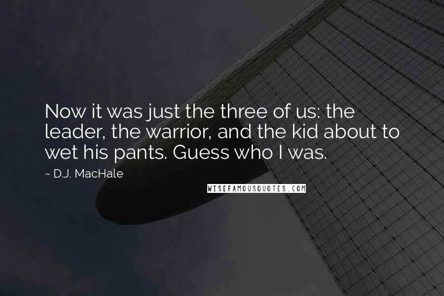 D.J. MacHale quotes: Now it was just the three of us: the leader, the warrior, and the kid about to wet his pants. Guess who I was. D.J. MacHale quotes: Now it was just the three of us: the leader, the warrior, and the kid about to wet his pants. Guess who I was.