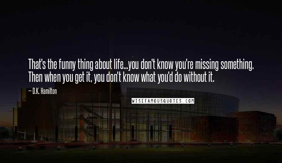 D.K. Hamilton quotes: That's the funny thing about life...you don't know you're missing something. Then when you get it, you don't know what you'd do without it.