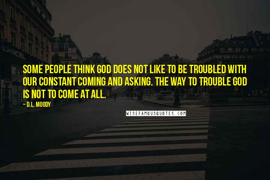 D.L. Moody quotes: Some people think God does not like to be troubled with our constant coming and asking. The way to trouble God is not to come at all.