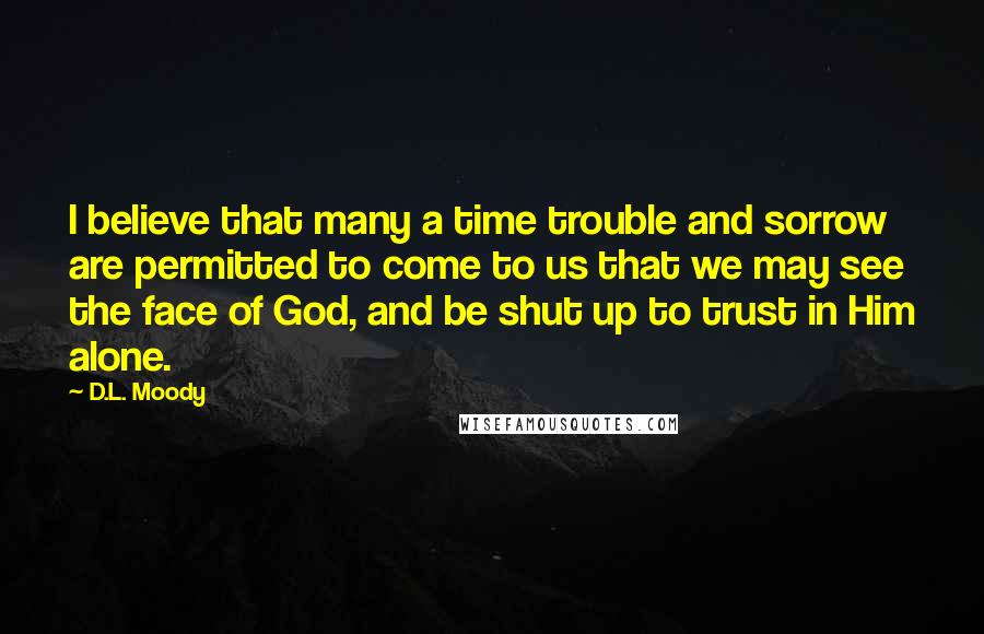 D.L. Moody quotes: I believe that many a time trouble and sorrow are permitted to come to us that we may see the face of God, and be shut up to trust in