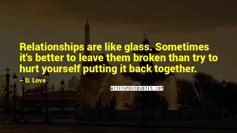 D. Love quotes: Relationships are like glass. Sometimes it's better to leave them broken than try to hurt yourself putting it back together. D. Love quotes: Relationships are like glass. Sometimes it's better to leave them broken than try to hurt yourself putting it back together.