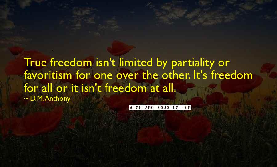 D.M. Anthony quotes: True freedom isn't limited by partiality or favoritism for one over the other. It's freedom for all or it isn't freedom at all. D.M. Anthony quotes: True freedom isn't limited by partiality or favoritism for one over the other. It's freedom for all or it isn't freedom at all.