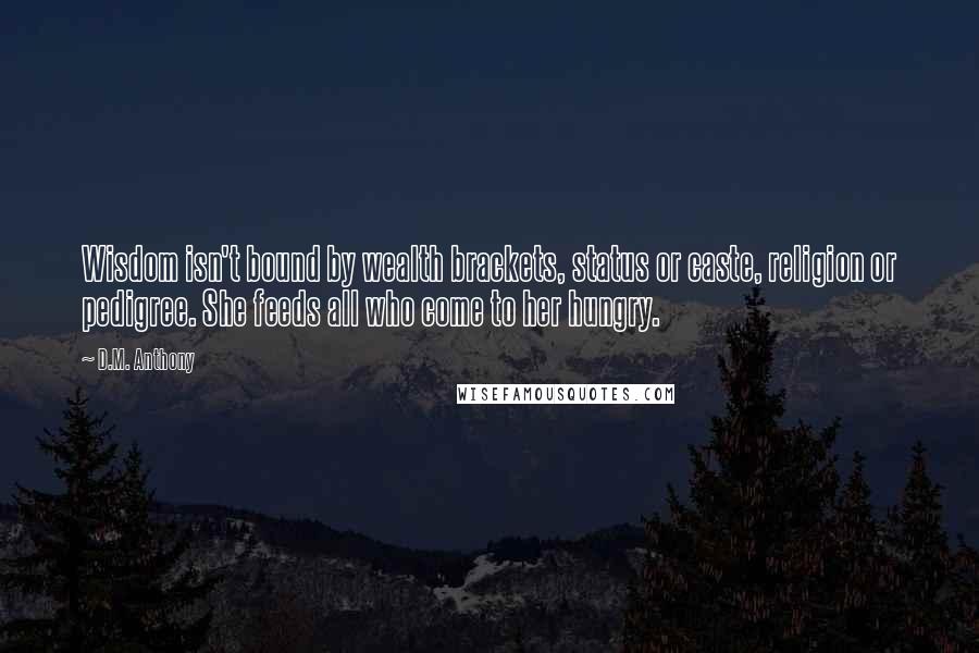 D.M. Anthony quotes: Wisdom isn't bound by wealth brackets, status or caste, religion or pedigree. She feeds all who come to her hungry. D.M. Anthony quotes: Wisdom isn't bound by wealth brackets, status or caste, religion or pedigree. She feeds all who come to her hungry.