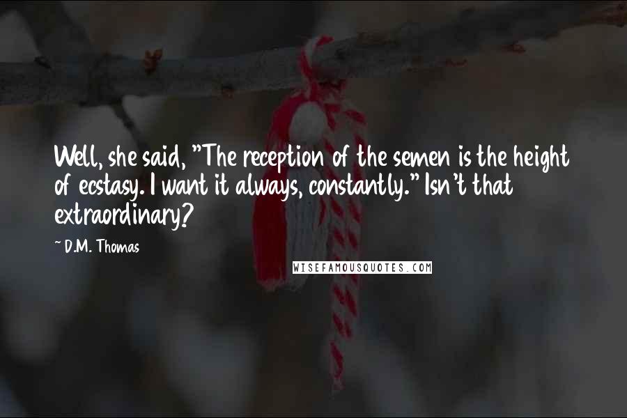 D.M. Thomas quotes: Well, she said, "The reception of the semen is the height of ecstasy. I want it always, constantly." Isn't that extraordinary?