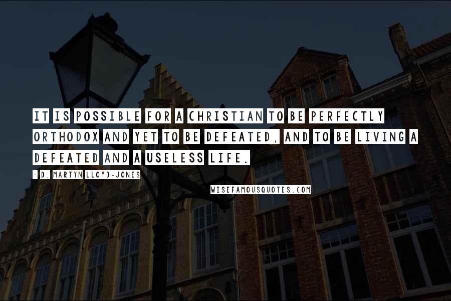 D. Martyn Lloyd-Jones quotes: It is possible for a Christian to be perfectly orthodox and yet to be defeated, and to be living a defeated and a useless life.