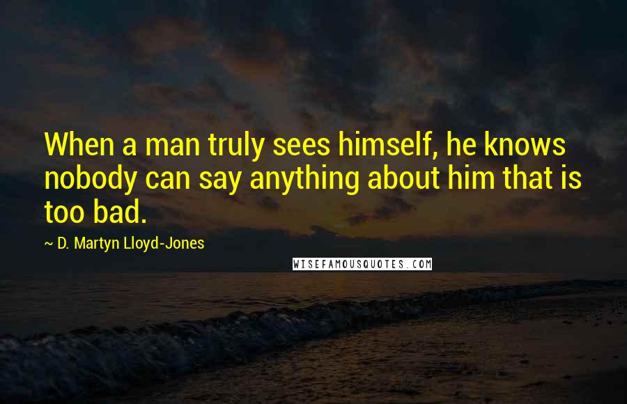 D. Martyn Lloyd-Jones quotes: When a man truly sees himself, he knows nobody can say anything about him that is too bad.
