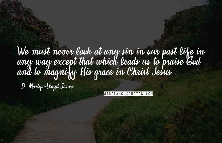 D. Martyn Lloyd-Jones quotes: We must never look at any sin in our past life in any way except that which leads us to praise God and to magnify His grace in Christ Jesus.