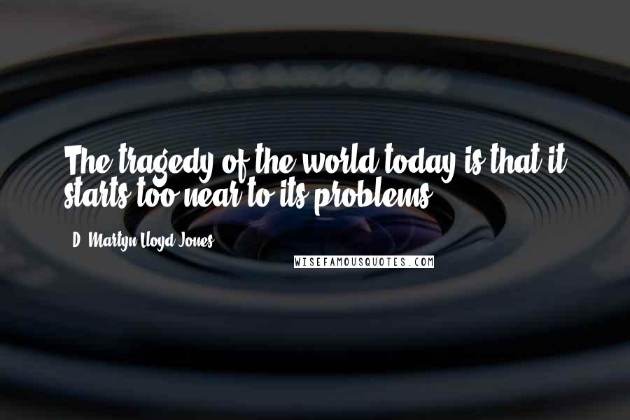 D. Martyn Lloyd-Jones quotes: The tragedy of the world today is that it starts too near to its problems.