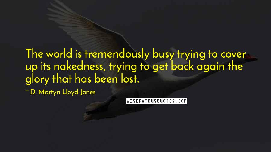 D. Martyn Lloyd-Jones quotes: The world is tremendously busy trying to cover up its nakedness, trying to get back again the glory that has been lost. D. Martyn Lloyd-Jones quotes: The world is tremendously busy trying to cover up its nakedness, trying to get back again the glory that has been lost.