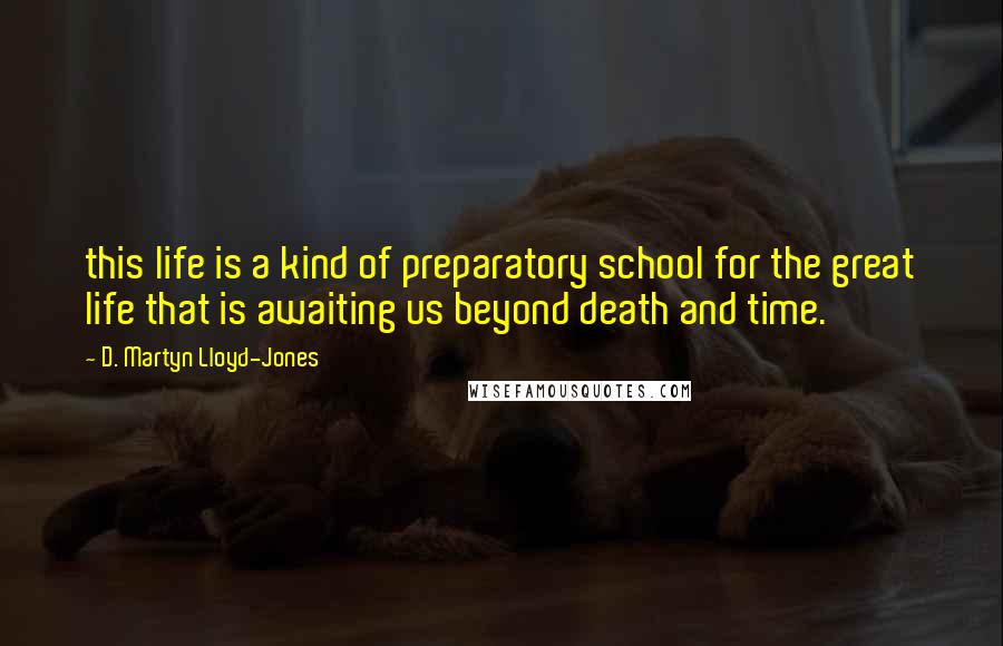 D. Martyn Lloyd-Jones quotes: this life is a kind of preparatory school for the great life that is awaiting us beyond death and time.