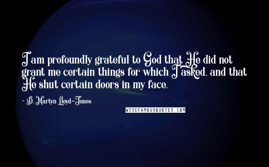 D. Martyn Lloyd-Jones quotes: I am profoundly grateful to God that He did not grant me certain things for which I asked, and that He shut certain doors in my face.