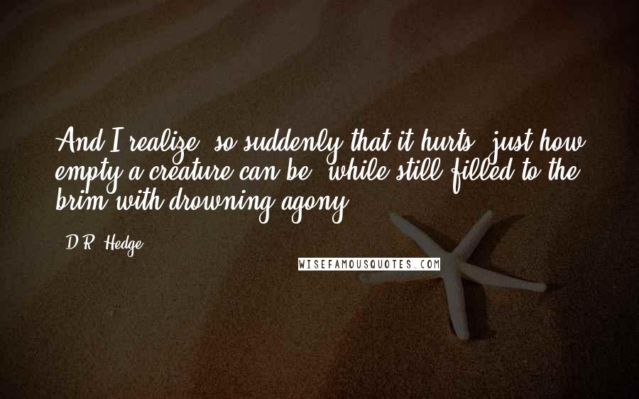 D.R. Hedge quotes: And I realize, so suddenly that it hurts, just how empty a creature can be, while still filled to the brim with drowning agony.