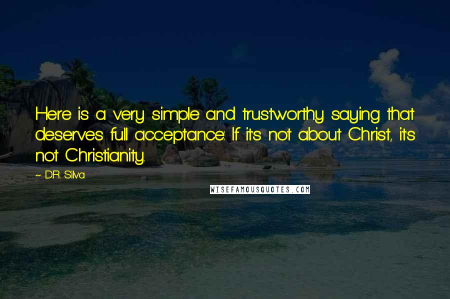 D.R. Silva quotes: Here is a very simple and trustworthy saying that deserves full acceptance: If it's not about Christ, it's not Christianity. D.R. Silva quotes: Here is a very simple and trustworthy saying that deserves full acceptance: If it's not about Christ, it's not Christianity.