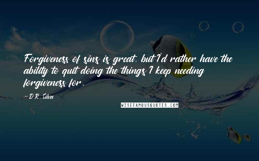 D.R. Silva quotes: Forgiveness of sins is great, but I'd rather have the ability to quit doing the things I keep needing forgiveness for. D.R. Silva quotes: Forgiveness of sins is great, but I'd rather have the ability to quit doing the things I keep needing forgiveness for.