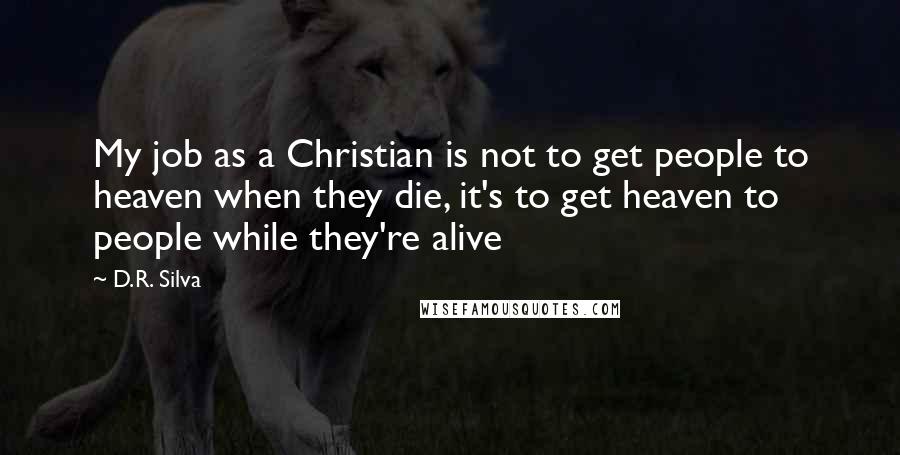 D.R. Silva quotes: My job as a Christian is not to get people to heaven when they die, it's to get heaven to people while they're alive D.R. Silva quotes: My job as a Christian is not to get people to heaven when they die, it's to get heaven to people while they're alive