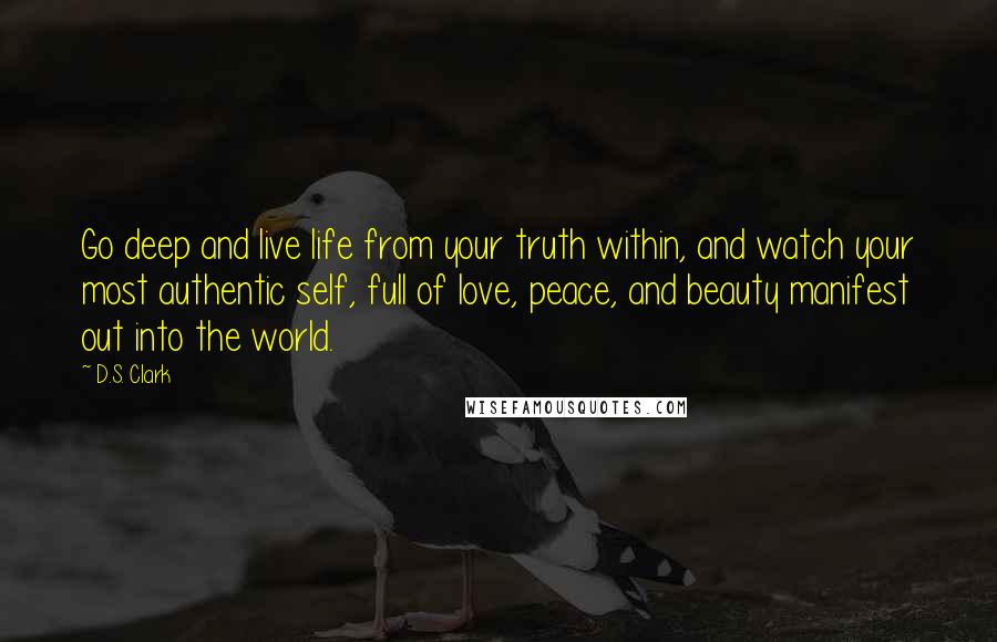 D.S. Clark quotes: Go deep and live life from your truth within, and watch your most authentic self, full of love, peace, and beauty manifest out into the world.