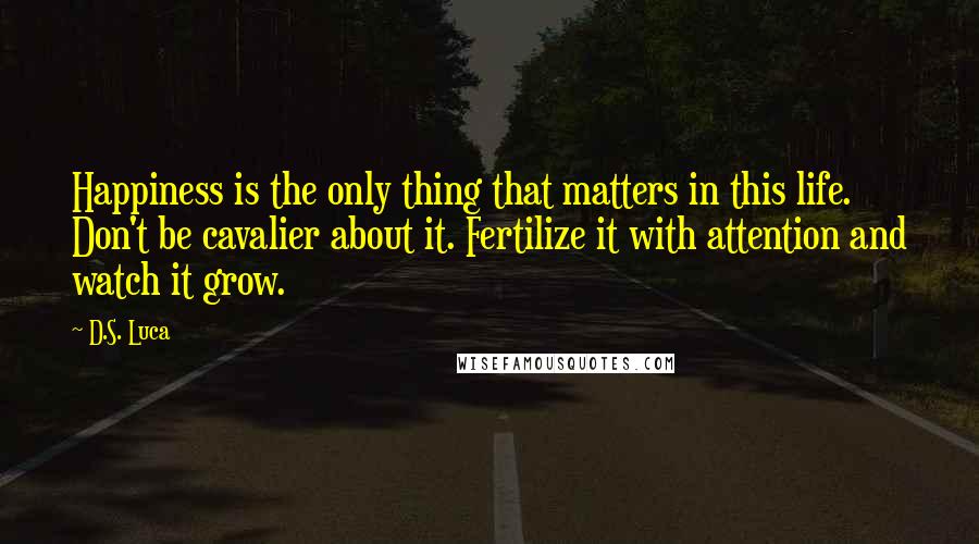 D.S. Luca quotes: Happiness is the only thing that matters in this life. Don't be cavalier about it. Fertilize it with attention and watch it grow.