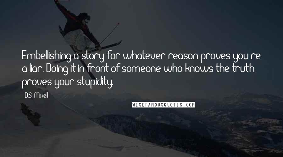 D.S. Mixell quotes: Embellishing a story for whatever reason proves you're a liar. Doing it in front of someone who knows the truth proves your stupidity. D.S. Mixell quotes: Embellishing a story for whatever reason proves you're a liar. Doing it in front of someone who knows the truth proves your stupidity.