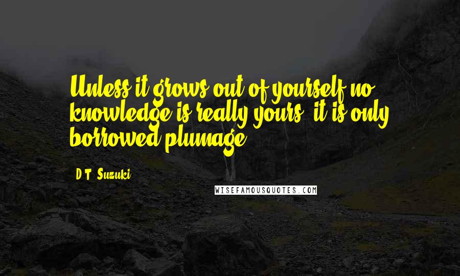 D.T. Suzuki quotes: Unless it grows out of yourself no knowledge is really yours, it is only borrowed plumage.