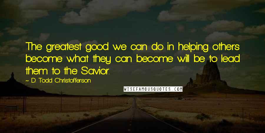 D. Todd Christofferson quotes: The greatest good we can do in helping others become what they can become will be to lead them to the Savior. D. Todd Christofferson quotes: The greatest good we can do in helping others become what they can become will be to lead them to the Savior.