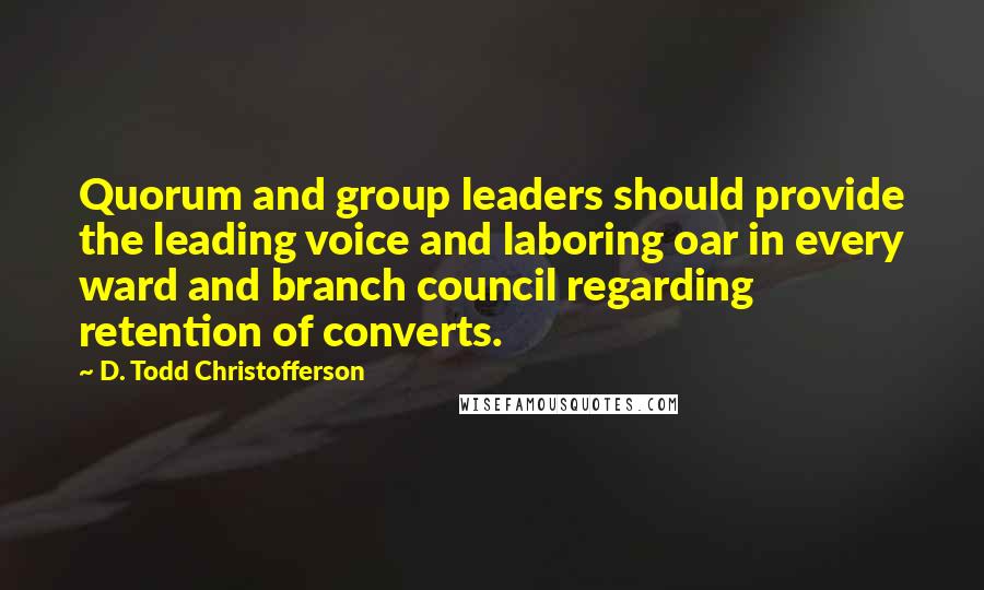 D. Todd Christofferson quotes: Quorum and group leaders should provide the leading voice and laboring oar in every ward and branch council regarding retention of converts. D. Todd Christofferson quotes: Quorum and group leaders should provide the leading voice and laboring oar in every ward and branch council regarding retention of converts.