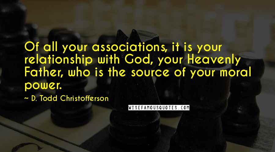 D. Todd Christofferson quotes: Of all your associations, it is your relationship with God, your Heavenly Father, who is the source of your moral power.