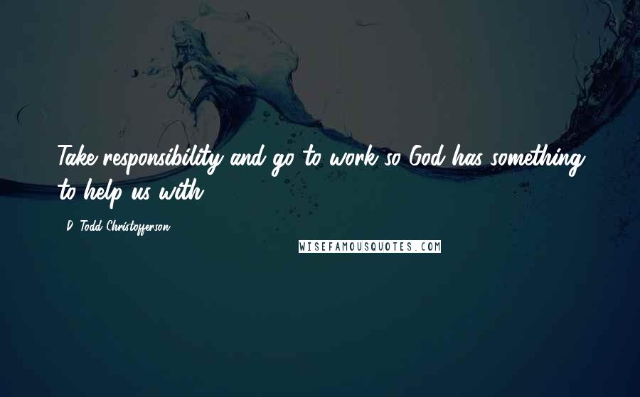 D. Todd Christofferson quotes: Take responsibility and go to work so God has something to help us with.