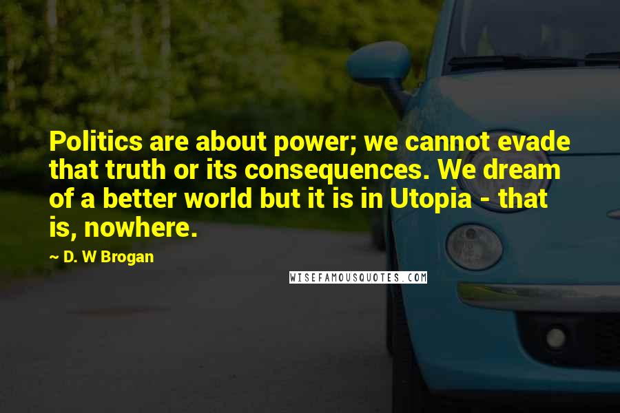 D. W Brogan quotes: Politics are about power; we cannot evade that truth or its consequences. We dream of a better world but it is in Utopia - that is, nowhere.