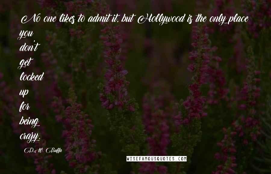 D.W. Buffa quotes: No one likes to admit it, but Hollywood is the only place you don't get locked up for being crazy.