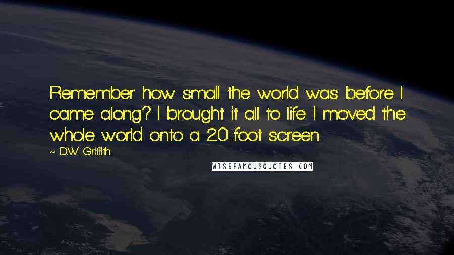 D.W. Griffith quotes: Remember how small the world was before I came along? I brought it all to life: I moved the whole world onto a 20-foot screen.