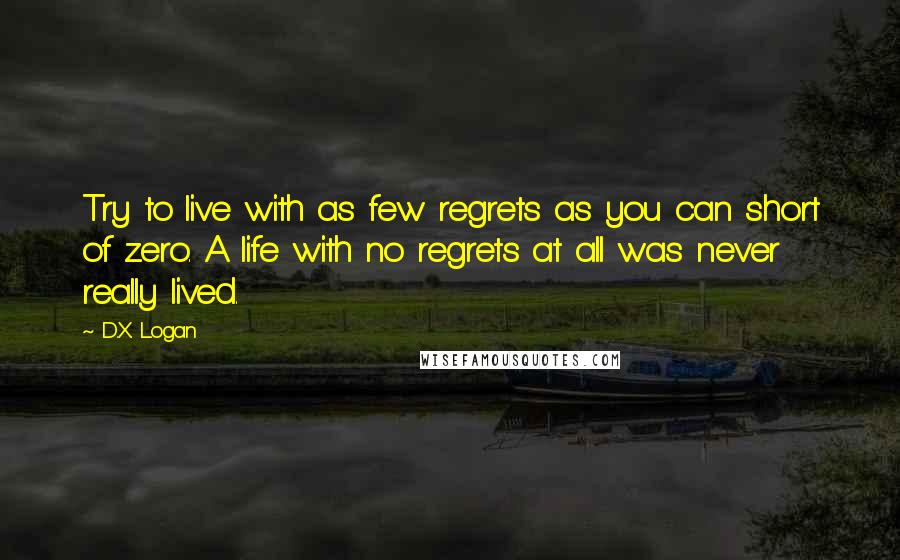 D.X. Logan quotes: Try to live with as few regrets as you can short of zero. A life with no regrets at all was never really lived.