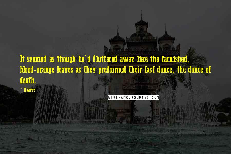 Daawy quotes: It seemed as though he'd fluttered away like the tarnished, blood-orange leaves as they preformed their last dance, the dance of death. Daawy quotes: It seemed as though he'd fluttered away like the tarnished, blood-orange leaves as they preformed their last dance, the dance of death.