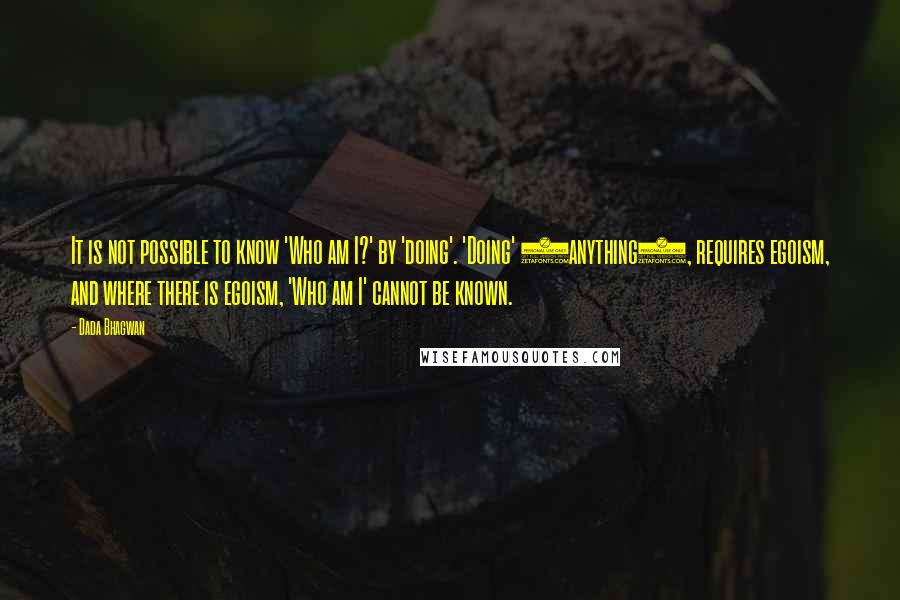 Dada Bhagwan quotes: It is not possible to know 'Who am I?' by 'doing'. 'Doing' (anything), requires egoism, and where there is egoism, 'Who am I' cannot be known.