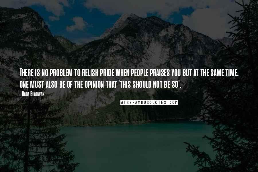 Dada Bhagwan quotes: There is no problem to relish pride when people praises you but at the same time, one must also be of the opinion that 'this should not be so'.