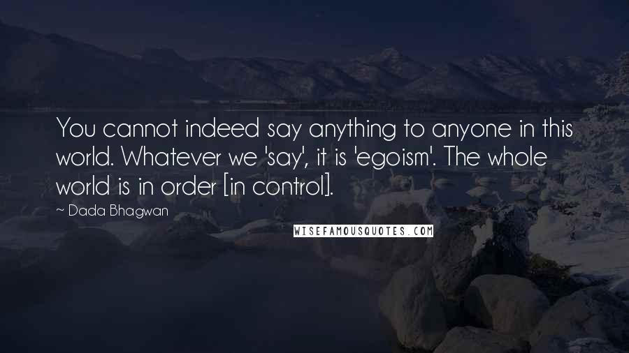 Dada Bhagwan quotes: You cannot indeed say anything to anyone in this world. Whatever we 'say', it is 'egoism'. The whole world is in order [in control].