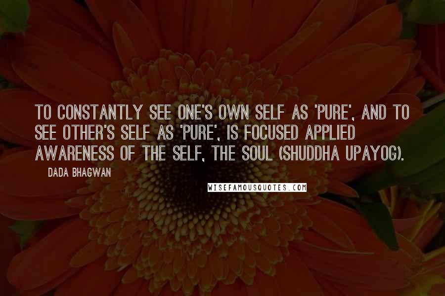 Dada Bhagwan quotes: To constantly see one's own self as 'Pure', and to see other's self as 'pure', is focused applied awareness of the Self, the Soul (shuddha upayog).