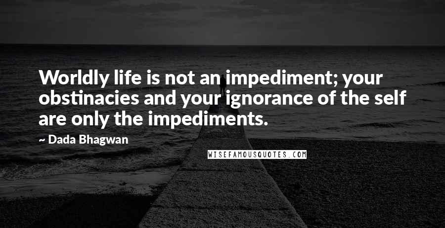 Dada Bhagwan quotes: Worldly life is not an impediment; your obstinacies and your ignorance of the self are only the impediments.