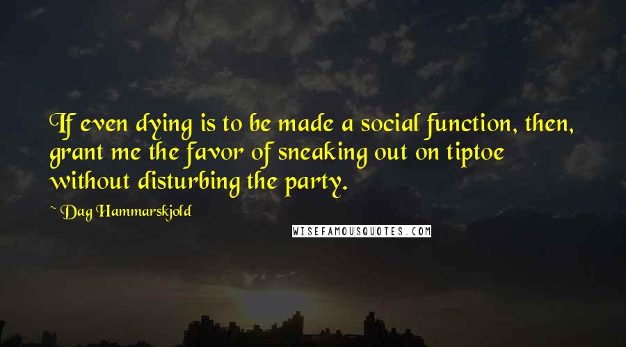 Dag Hammarskjold quotes: If even dying is to be made a social function, then, grant me the favor of sneaking out on tiptoe without disturbing the party.