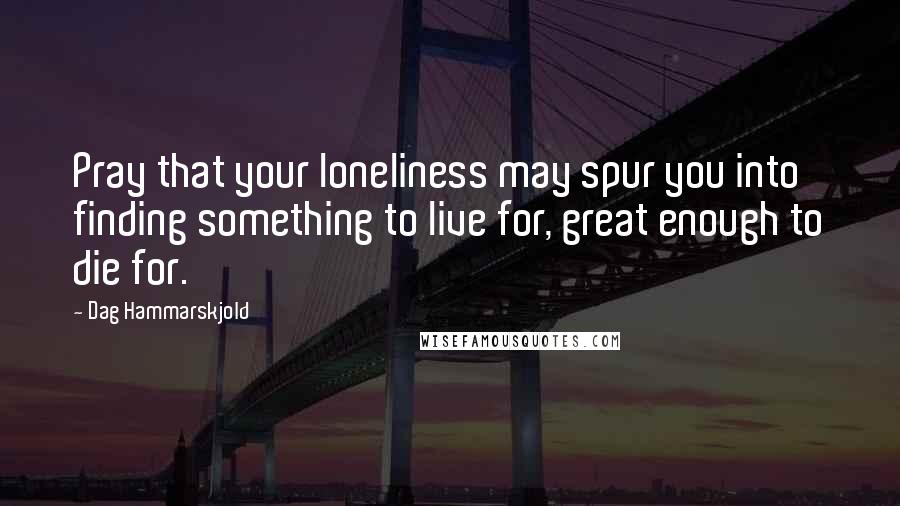 Dag Hammarskjold quotes: Pray that your loneliness may spur you into finding something to live for, great enough to die for.